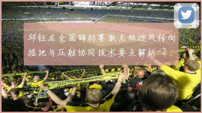 邱钰龙全国锦标赛激光级迎风转向摇把与压舷协同技术要点解析