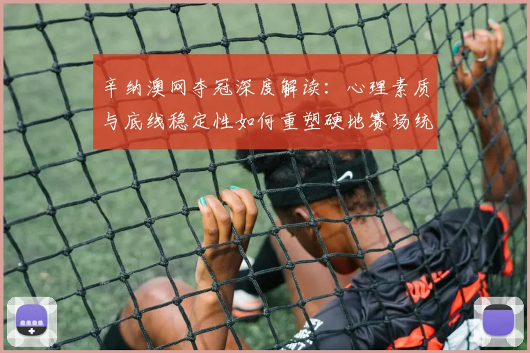 辛纳澳网夺冠深度解读:心理素质与底线稳定性如何重塑硬地赛场统治力