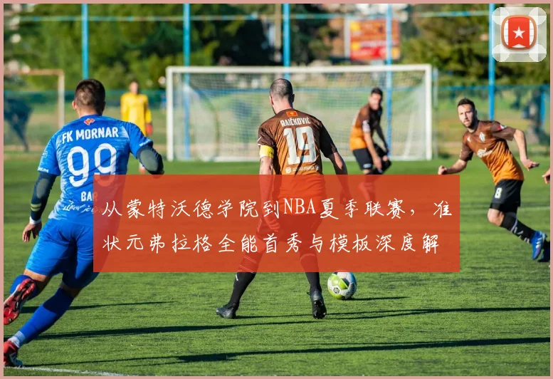 从蒙特沃德学院到NBA夏季联赛，准状元弗拉格全能首秀与模板深度解读
