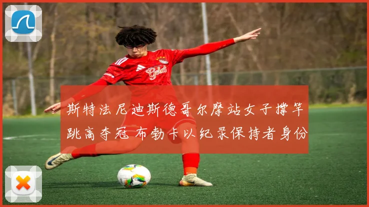 斯特法尼迪斯德哥尔摩站女子撑竿跳高夺冠 布勃卡以纪录保持者身份点评技术传承