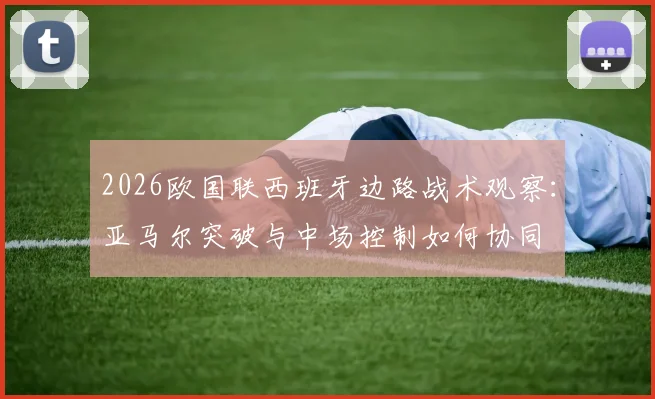 2026欧国联西班牙边路战术观察：亚马尔突破与中场控制如何协同