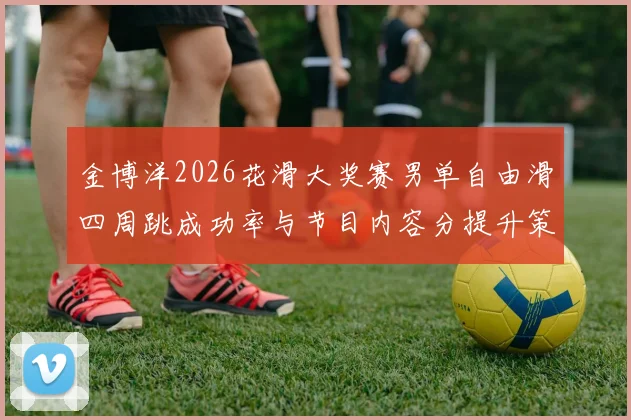 金博洋2026花滑大奖赛男单自由滑四周跳成功率与节目内容分提升策略
