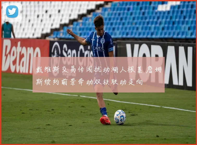 戴维斯交易传闻扰动湖人根基 詹姆斯续约前景牵动双核联动走向