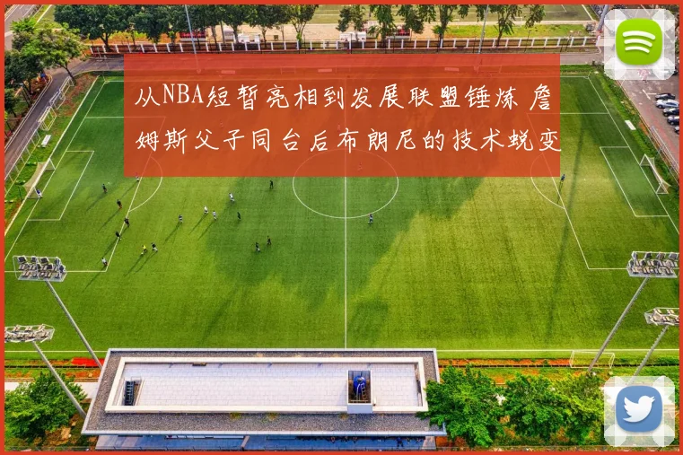 从NBA短暂亮相到发展联盟锤炼 詹姆斯父子同台后布朗尼的技术蜕变与未来可塑性