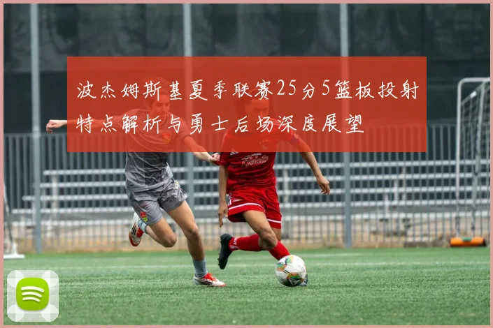 波杰姆斯基夏季联赛25分5篮板投射特点解析与勇士后场深度展望