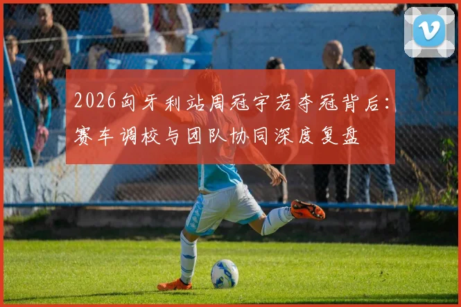 2026匈牙利站周冠宇若夺冠背后：赛车调校与团队协同深度复盘