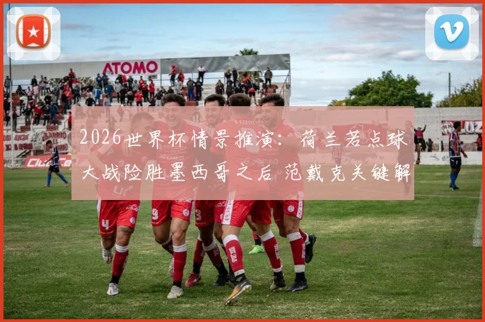 2026世界杯情景推演：荷兰若点球大战险胜墨西哥之后 范戴克关键解围与诺珀特扑点球深度复盘