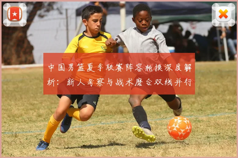 中国男篮夏季联赛阵容轮换深度解析：新人考察与战术磨合双线并行策略