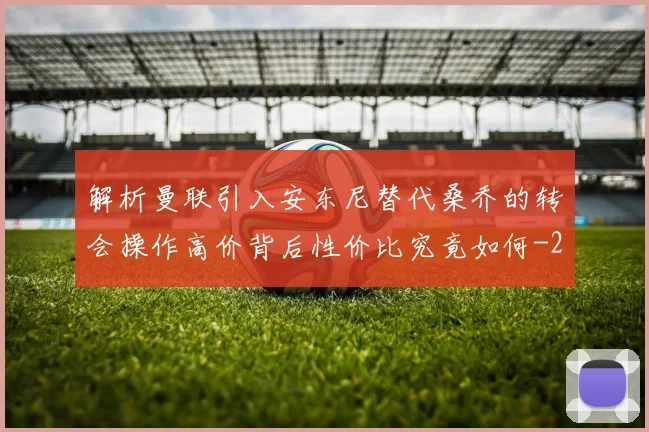 解析曼联引入安东尼替代桑乔的转会操作高价背后性价比究竟如何