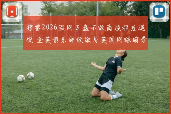 穆雷2026温网五盘不敌商竣程后退役 全英俱乐部致敬与英国网球前景