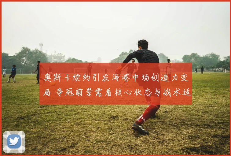 奥斯卡续约引发海港中场创造力变局 争冠前景需看核心状态与战术适配