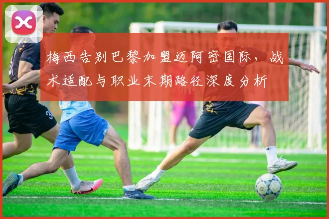梅西告别巴黎加盟迈阿密国际，战术适配与职业末期路径深度分析