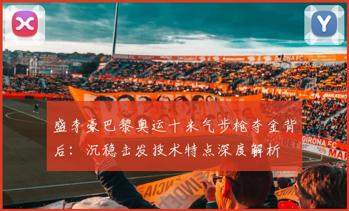 盛李豪巴黎奥运十米气步枪夺金背后：沉稳击发技术特点深度解析