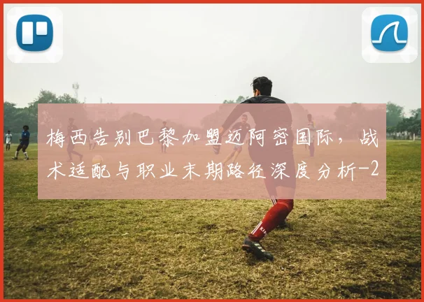 梅西告别巴黎加盟迈阿密国际，战术适配与职业末期路径深度分析