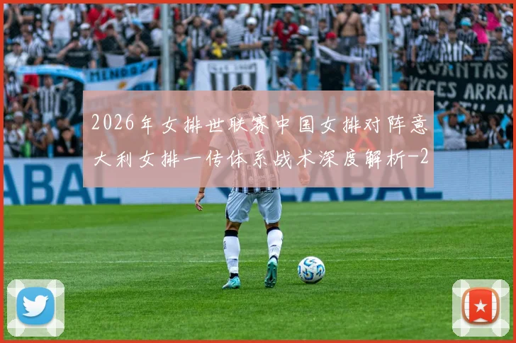 2026年女排世联赛中国女排对阵意大利女排一传体系战术深度解析