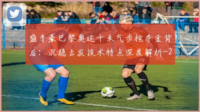 盛李豪巴黎奥运十米气步枪夺金背后：沉稳击发技术特点深度解析