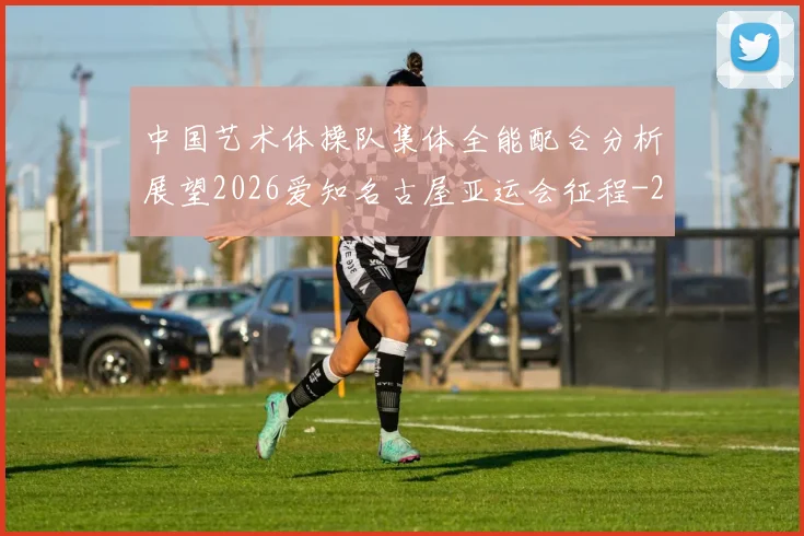 中国艺术体操队集体全能配合分析展望2026爱知名古屋亚运会征程