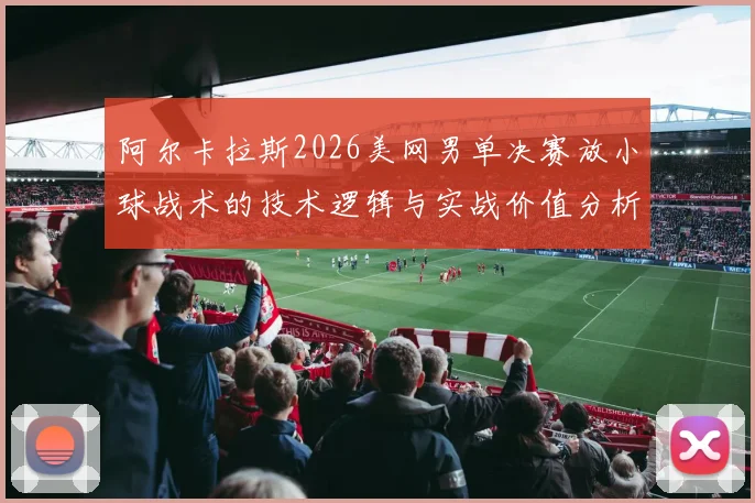 阿尔卡拉斯2026美网男单决赛放小球战术的技术逻辑与实战价值分析
