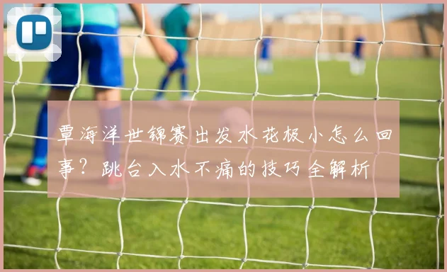 覃海洋世锦赛出发水花极小怎么回事？跳台入水不痛的技巧全解析