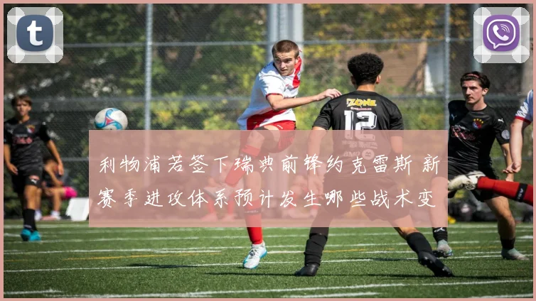 利物浦若签下瑞典前锋约克雷斯 新赛季进攻体系预计发生哪些战术变革