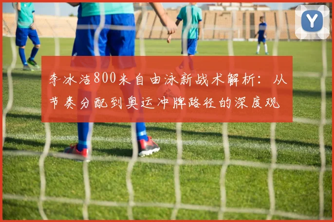李冰洁800米自由泳新战术解析：从节奏分配到奥运冲牌路径的深度观察