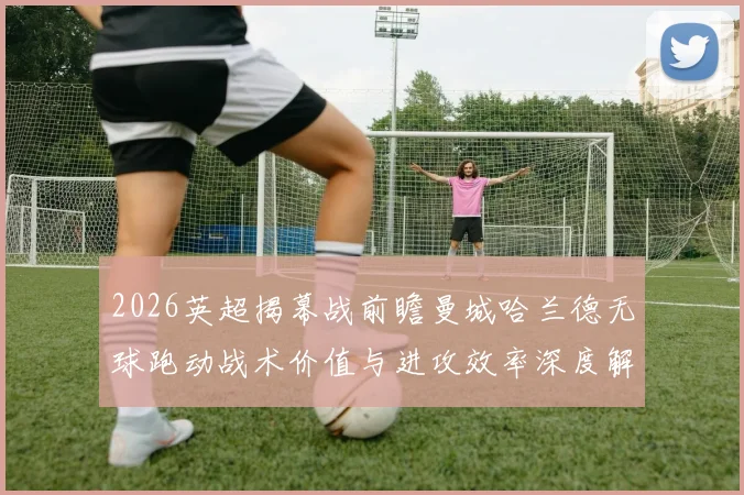 2026英超揭幕战前瞻曼城哈兰德无球跑动战术价值与进攻效率深度解析
