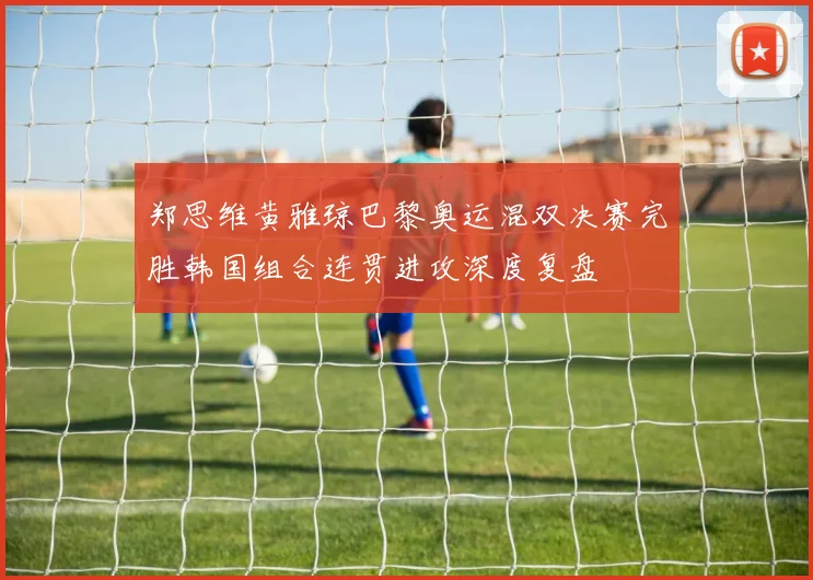 郑思维黄雅琼巴黎奥运混双决赛完胜韩国组合连贯进攻深度复盘