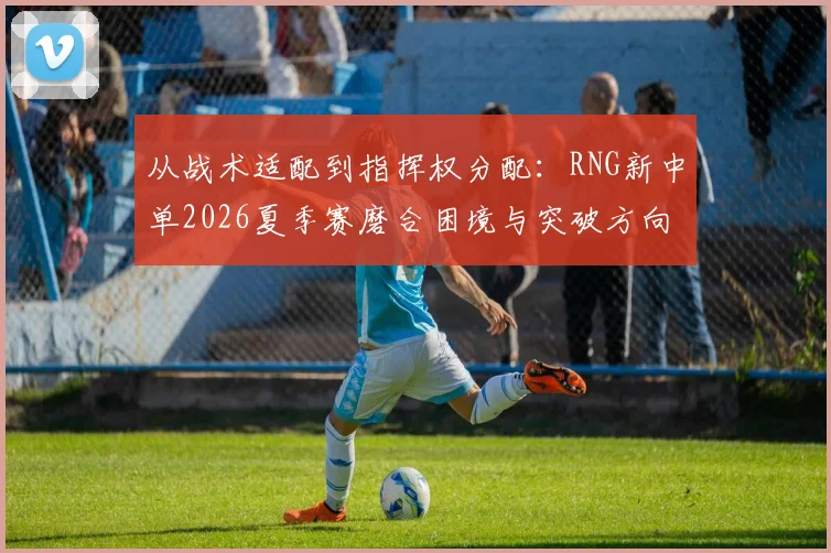从战术适配到指挥权分配：RNG新中单2026夏季赛磨合困境与突破方向分析