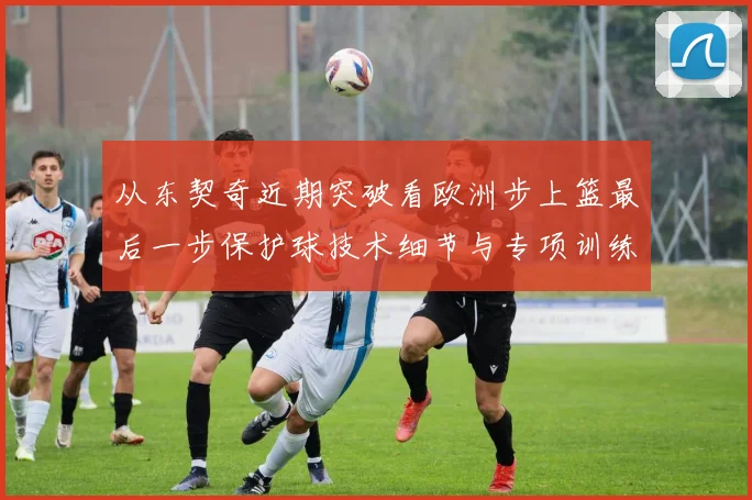 从东契奇近期突破看欧洲步上篮最后一步保护球技术细节与专项训练方法