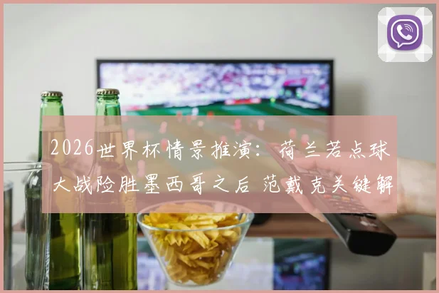 2026世界杯情景推演：荷兰若点球大战险胜墨西哥之后 范戴克关键解围与诺珀特扑点球深度复盘
