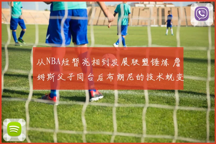 从NBA短暂亮相到发展联盟锤炼 詹姆斯父子同台后布朗尼的技术蜕变与未来可塑性