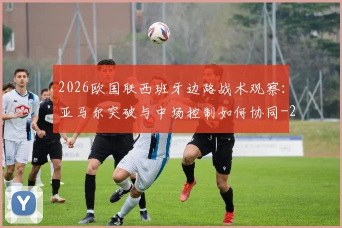 2026欧国联西班牙边路战术观察:亚马尔突破与中场控制如何协同