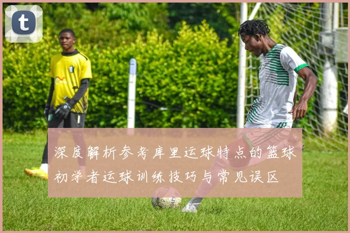 深度解析参考库里运球特点的篮球初学者运球训练技巧与常见误区