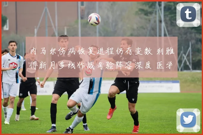 内马尔伤病恢复进程仍存变数 利雅得新月多线作战考验阵容深度 医学观点分歧明显影响赛程部署