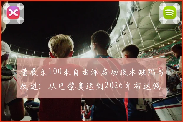 潘展乐100米自由泳启动技术缺陷与改进：从巴黎奥运到2026年布达佩斯世锦赛的技术革新