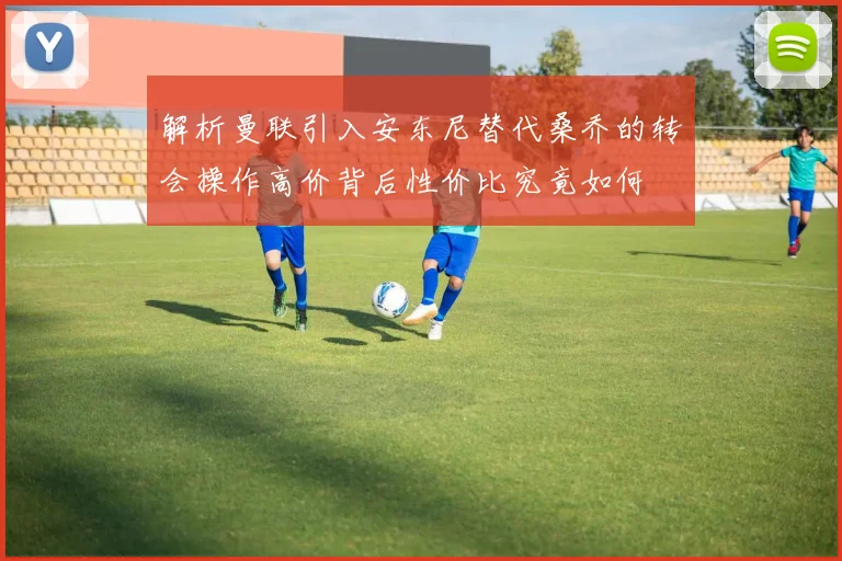 解析曼联引入安东尼替代桑乔的转会操作高价背后性价比究竟如何