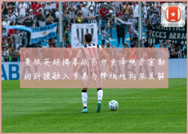 曼联英超揭幕战齐尔克泽绝杀富勒姆新援融入节奏与锋线结构深度解析