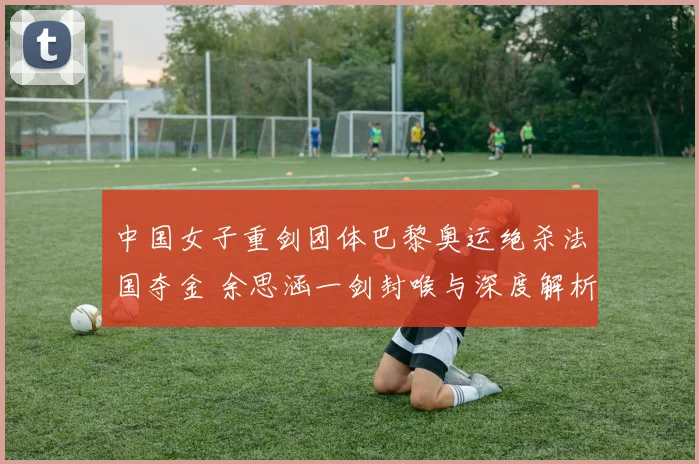 中国女子重剑团体巴黎奥运绝杀法国夺金 余思涵一剑封喉与深度解析