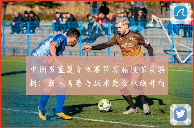 中国男篮夏季联赛阵容轮换深度解析：新人考察与战术磨合双线并行策略