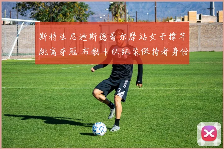 斯特法尼迪斯德哥尔摩站女子撑竿跳高夺冠 布勃卡以纪录保持者身份点评技术传承