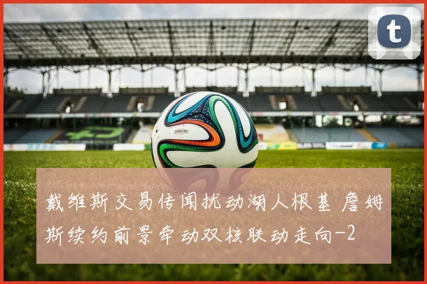 戴维斯交易传闻扰动湖人根基 詹姆斯续约前景牵动双核联动走向