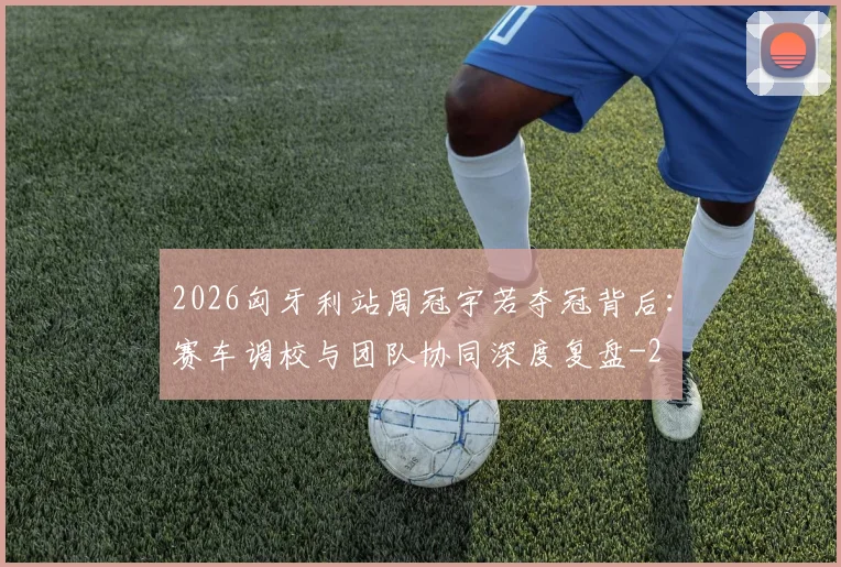 2026匈牙利站周冠宇若夺冠背后:赛车调校与团队协同深度复盘