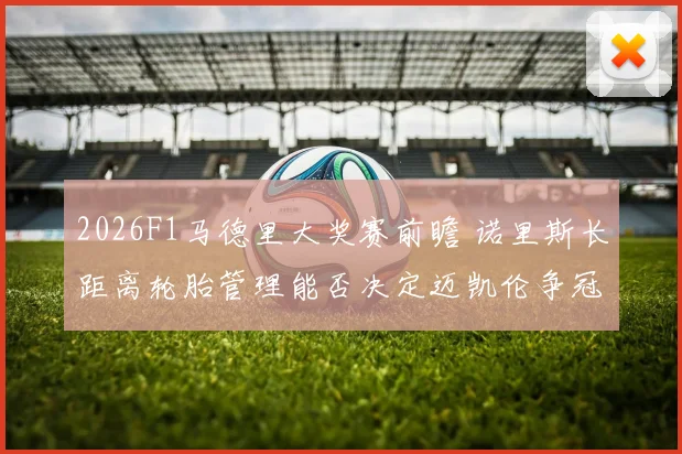 2026F1马德里大奖赛前瞻 诺里斯长距离轮胎管理能否决定迈凯伦争冠走势
