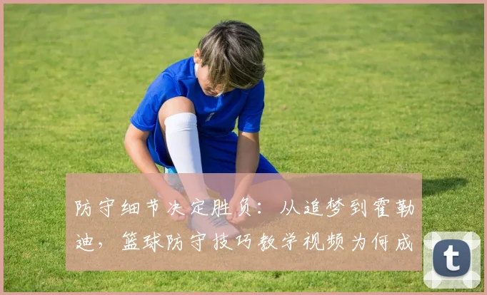 防守细节决定胜负:从追梦到霍勒迪,篮球防守技巧教学视频为何成为球员必修课