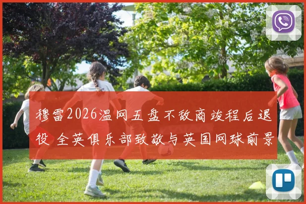 穆雷2026温网五盘不敌商竣程后退役 全英俱乐部致敬与英国网球前景