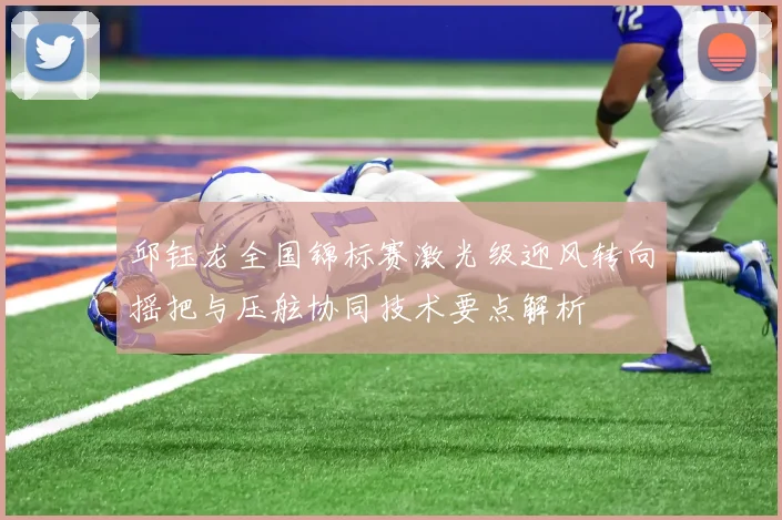 邱钰龙全国锦标赛激光级迎风转向摇把与压舷协同技术要点解析
