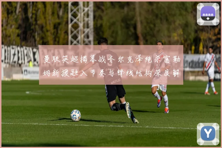 曼联英超揭幕战齐尔克泽绝杀富勒姆新援融入节奏与锋线结构深度解析