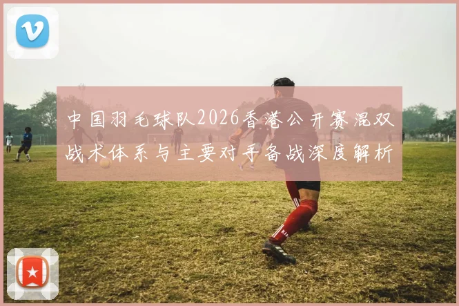 中国羽毛球队2026香港公开赛混双战术体系与主要对手备战深度解析