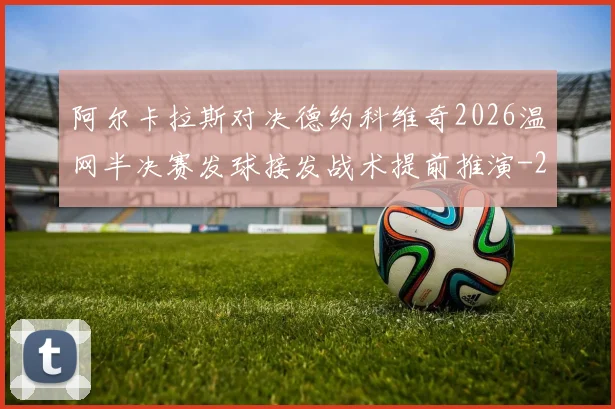 阿尔卡拉斯对决德约科维奇2026温网半决赛发球接发战术提前推演