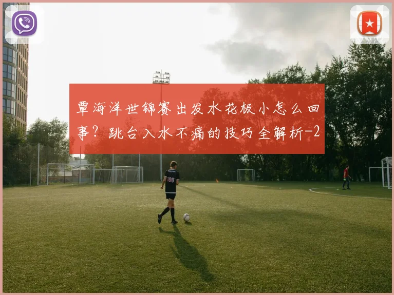 覃海洋世锦赛出发水花极小怎么回事？跳台入水不痛的技巧全解析
